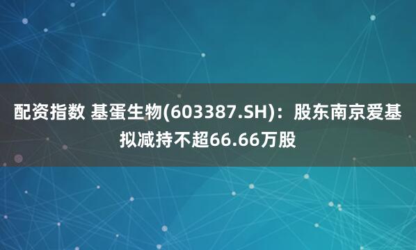 配资指数 基蛋生物(603387.SH)：股东南京爱基拟减持不超66.66万股
