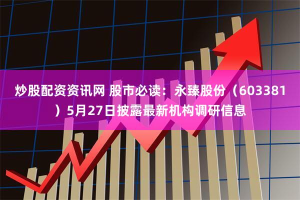 炒股配资资讯网 股市必读：永臻股份（603381）5月27日披露最新机构调研信息