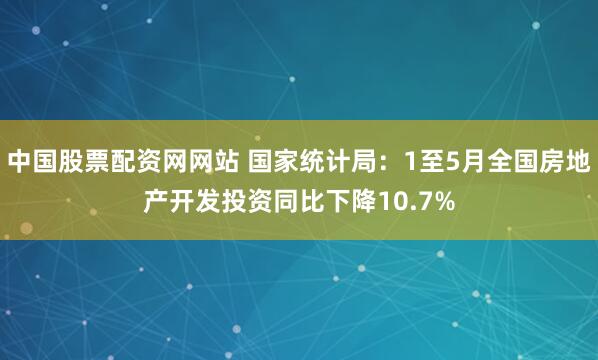 中国股票配资网网站 国家统计局:1至5月全国房地产开发投资同比下降10.7%