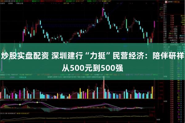 炒股实盘配资 深圳建行“力挺”民营经济:陪伴研祥从500元到500强