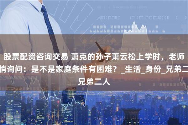 股票配资咨询交易 萧克的孙子萧云松上学时,老师悄悄询问:是不是家庭条件有困难?_生活_身份_兄弟二人