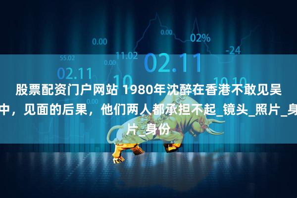 股票配资门户网站 1980年沈醉在香港不敢见吴敬中,见面的后果,他们两人都承担不起_镜头_照片_身份