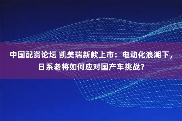 中国配资论坛 凯美瑞新款上市:电动化浪潮下,日系老将如何应对国产车挑战?
