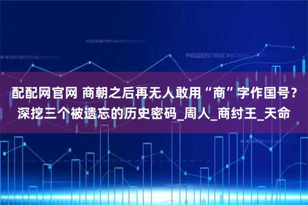 配配网官网 商朝之后再无人敢用“商”字作国号?深挖三个被遗忘的历史密码_周人_商纣王_天命