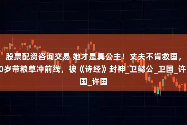 股票配资咨询交易 她才是真公主!丈夫不肯救国,20岁带粮草冲前线,被《诗经》封神_卫懿公_卫国_许国