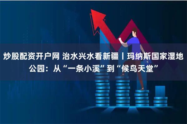 炒股配资开户网 治水兴水看新疆丨玛纳斯国家湿地公园:从“一条小溪”到“候鸟天堂”