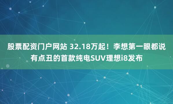 股票配资门户网站 32.18万起!李想第一眼都说有点丑的首款纯电SUV理想i8发布