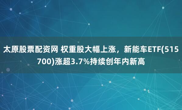 太原股票配资网 权重股大幅上涨,新能车ETF(515700)涨超3.7%持续创年内新高