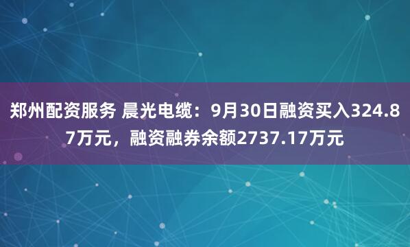 郑州配资服务 晨光电缆:9月30日融资买入324.87万元,融资融券余额2737.17万元