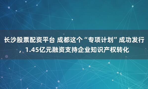 长沙股票配资平台 成都这个“专项计划”成功发行,1.45亿元融资支持企业知识产权转化
